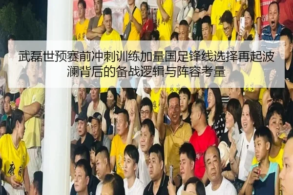 武磊世预赛前冲刺训练加量国足锋线选择再起波澜背后的备战逻辑与阵容考量