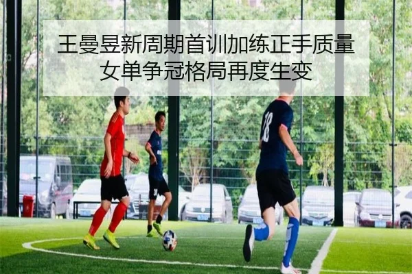 王曼昱新周期首训加练正手质量 女单争冠格局再度生变